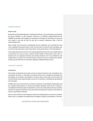 7
SUGESTÕES PARA UM BRASIL MAIS EMPREENDEDOR
Legislação trabalhista
Modernização
Atualmente já há previsão legal para o trabalhador autônomo, com contribuição como prestador
de serviço individual, ou seja, freelancer conforme a Lei 8213/91, regulamentada pelo DL
3048/99. Na verdade a preocupação das empresas de Tecnologia da Informação em nosso país
com relação a esse tipo de mão de obra são os passivos trabalhistas, dada a falta de
modernização da CLT.
Nesse sentido, seria necessária a readequação das leis trabalhistas para acomodarmos essas
novas realidades das pessoas jurídicas, como as embrionárias na área de novas tecnologias, que,
no início da vida empresarial, muitas vezes fazem uso de pessoas físicas no formato freelancer.
Uma solução plausível seria termos uma mudança legislativa para permitir essa relação empresa
e pessoa física em casos em que a empresa esteja limitada ao faturamento anual. Assim, a
empresa teria um resguardo de limites para contratar freelancer sem riscos trabalhistas, não
acontecendo o vínculo por lei no formato celetista. Já temos no país um exemplo nesse sentido:
as MEIs, que permitem até um funcionário registrado recebendo salário-mínimo.
Importação e exportação
Simplificação
Para atender às demandas de mercado e tornar as empresas brasileiras mais competitivas, há a
necessidade de facilitar a importação de produtos básicos para montagem de equipamentos
tecnológicos, como chipsets, processadores, memórias, placas, entre outros. De outro lado, uma
vez fomentando novas implementações no país, faz-se necessária a facilitação da exportação de
tais tecnologias.
As PMEs sofrem com a burocracia e os custos para realizarem as importações e exportações, seja
por questões administrativas ou mesmo pela elevada tributação. Dessa forma, é patente a
necessidade de atenção do governo facilitando o processo de importação de serviços e produtos
essenciais ao pequeno empresário e não necessariamente disponíveis no Brasil, ou ofertados em
volume e quantidade insuficiente.
Deve-se, ainda, fomentar a diminuição dos impostos de importação de instrumentos e produtos
básicos para a montagem de equipamentos tecnológicos (chipsets, processadores, memórias,
 