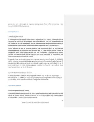 8
SUGESTÕES PARA UM BRASIL MAIS EMPREENDEDOR
placas etc.), sem a diminuição de impostos sobre produtos finais, a fim de incentivar e dar
competitividade à indústria nacional.
Sistema tributário
Adequação para startups
O sistema tributário atualmente prevê limites e simplificações para as PMEs, e em especial as de
Tecnologia da Informação são abrangidas pelo Simples Nacional. Para esse tipo de empresa há
um fomento de geração de empregos, uma vez que a diminuição dos percentuais da tributação
é inversamente proporcional ao aumento da folha de pagamento, pelo cálculo do fator “r”.
Porém, aplicado ao caso de empresas-sementes, não temos nesse perfil de empresa uma
quantidade grande de funcionários para gerar um fator “r” e que diminua assim os tributos se
aplicados à Tabela V do Simples Nacional. Por isso, é necessária a modificação do Simples
Nacional para atender esse tipo de empresa, sem que a quantidade de funcionários seja
determinante para a diminuição do tributo.
A sugestão é criar um formato especial para empresas-sementes, com o limite de R$ 300.000,00
iniciais e, com o tempo, uma tabela progressiva no mesmo formato do Simples Nacional. A
duração máxima deverá levar em conta um estudo de vida de novas empresas no Brasil. Em geral,
as empresas levam em média cinco anos para se estabilizarem. Portanto, a permanência nesse
novo formato deverá ser de até 60 meses.
Aumento dos limites do Simples Nacional
Aumento dos limites do Simples Nacional para 30 milhões: hoje em dia uma empresa que
fatura acima de 3,6 milhões por ano já é forçada a migrar para o regime tributário complexo e
que encarece, muitas vezes inviabilizando as margens de rentabilidade.
Consciência ambiental
Premissas para empresas do projeto
Visando à preparação para empresas do futuro, essas novas empresas que se beneficiarão pela
adesão ao projeto deverão observar os termos do Art. 3º da Lei 8.666, que trata de alguns
princípios legais e buscam a consciência ambiental.
 