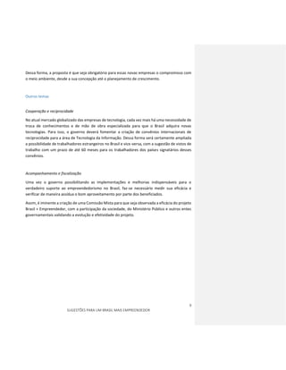 9
SUGESTÕES PARA UM BRASIL MAIS EMPREENDEDOR
Dessa forma, a proposta é que seja obrigatório para essas novas empresas o compromisso com
o meio ambiente, desde a sua concepção até o planejamento de crescimento.
Outros temas
Cooperação e reciprocidade
No atual mercado globalizado das empresas de tecnologia, cada vez mais há uma necessidade de
troca de conhecimentos e de mão de obra especializada para que o Brasil adquira novas
tecnologias. Para isso, o governo deverá fomentar a criação de convênios internacionais de
reciprocidade para a área de Tecnologia da Informação. Dessa forma será certamente ampliada
a possibilidade de trabalhadores estrangeiros no Brasil e vice-versa, com a sugestão de vistos de
trabalho com um prazo de até 60 meses para os trabalhadores dos países signatários desses
convênios.
Acompanhamento e fiscalização
Uma vez o governo possibilitando as implementações e melhorias indispensáveis para o
verdadeiro suporte ao empreendedorismo no Brasil, faz-se necessário medir sua eficácia e
verificar de maneira assídua o bom aproveitamento por parte dos beneficiados.
Assim, é iminente a criação de uma Comissão Mista para que seja observada a eficácia do projeto
Brasil + Empreendedor, com a participação da sociedade, do Ministério Público e outros entes
governamentais validando a evolução e efetividade do projeto.
 