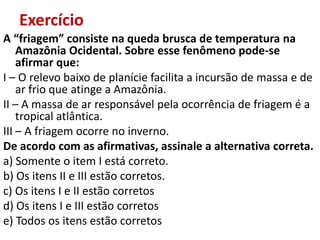 Exercício
A “friagem” consiste na queda brusca de temperatura na
    Amazônia Ocidental. Sobre esse fenômeno pode-se
    afirmar que:
I – O relevo baixo de planície facilita a incursão de massa e de
    ar frio que atinge a Amazônia.
II – A massa de ar responsável pela ocorrência de friagem é a
    tropical atlântica.
III – A friagem ocorre no inverno.
De acordo com as afirmativas, assinale a alternativa correta.
a) Somente o item I está correto.
b) Os itens II e III estão corretos.
c) Os itens I e II estão corretos
d) Os itens I e III estão corretos
e) Todos os itens estão corretos
 