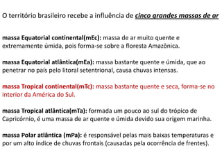 O território brasileiro recebe a influência de cinco grandes massas de ar

massa Equatorial continental(mEc): massa de ar muito quente e
extremamente úmida, pois forma-se sobre a floresta Amazônica.

massa Equatorial atlântica(mEa): massa bastante quente e úmida, que ao
penetrar no país pelo litoral setentrional, causa chuvas intensas.

massa Tropical continental(mTc): massa bastante quente e seca, forma-se no
interior da América do Sul.

massa Tropical atlântica(mTa): formada um pouco ao sul do trópico de
Capricórnio, é uma massa de ar quente e úmida devido sua origem marinha.

massa Polar atlântica (mPa): é responsável pelas mais baixas temperaturas e
por um alto índice de chuvas frontais (causadas pela ocorrência de frentes).
 