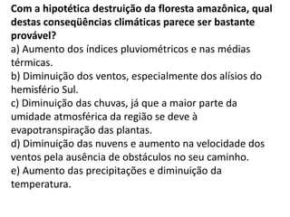 Com a hipotética destruição da floresta amazônica, qual
destas conseqüências climáticas parece ser bastante
provável?
a) Aumento dos índices pluviométricos e nas médias
térmicas.
b) Diminuição dos ventos, especialmente dos alísios do
hemisfério Sul.
c) Diminuição das chuvas, já que a maior parte da
umidade atmosférica da região se deve à
evapotranspiração das plantas.
d) Diminuição das nuvens e aumento na velocidade dos
ventos pela ausência de obstáculos no seu caminho.
e) Aumento das precipitações e diminuição da
temperatura.
 