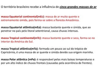 O território brasileiro recebe a influência de cinco grandes massas de ar

massa Equatorial continental(mEc): massa de ar muito quente e
extremamente úmida, pois forma-se sobre a floresta Amazônica.

massa Equatorial atlântica(mEa): massa bastante quente e úmida, que ao
penetrar no país pelo litoral setentrional, causa chuvas intensas.

massa Tropical continental(mTc): massa bastante quente e seca, forma-se no
interior da América do Sul.

massa Tropical atlântica(mTa): formada um pouco ao sul do trópico de
Capricórnio, é uma massa de ar quente e úmida devido sua origem marinha.

massa Polar atlântica (mPa): é responsável pelas mais baixas temperaturas e
por um alto índice de chuvas frontais (causadas pela ocorrência de frentes).
 