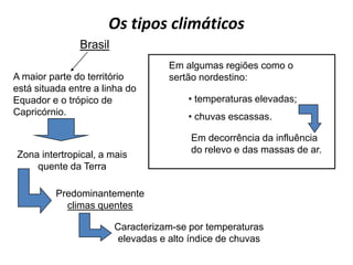 Os tipos climáticos
               Brasil
                                   Em algumas regiões como o
A maior parte do território        sertão nordestino:
está situada entre a linha do
Equador e o trópico de                 • temperaturas elevadas;
Capricórnio.                           • chuvas escassas.

                                        Em decorrência da influência
Zona intertropical, a mais              do relevo e das massas de ar.
    quente da Terra

          Predominantemente
            climas quentes

                        Caracterizam-se por temperaturas
                        elevadas e alto índice de chuvas
 