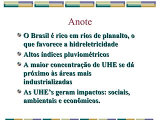 Anote O Brasil é rico em rios de planalto, o que favorece a hidreletricidade Altos índices pluviométricos A maior concentração de UHE se dá próximo às áreas mais industrializadas As UHE’s geram impactos: sociais, ambientais e econômicos.  