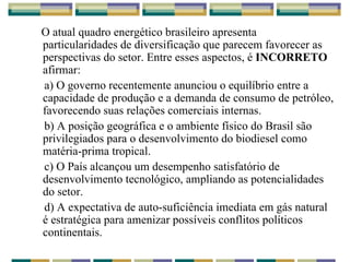 O atual quadro energético brasileiro apresenta particularidades de diversificação que parecem favorecer as perspectivas do setor. Entre esses aspectos, é  INCORRETO  afirmar: a) O governo recentemente anunciou o equilíbrio entre a capacidade de produção e a demanda de consumo de petróleo, favorecendo suas relações comerciais internas. b) A posição geográfica e o ambiente físico do Brasil são privilegiados para o desenvolvimento do biodiesel como matéria-prima tropical. c) O País alcançou um desempenho satisfatório de desenvolvimento tecnológico, ampliando as potencialidades do setor. d) A expectativa de auto-suficiência imediata em gás natural é estratégica para amenizar possíveis conflitos políticos continentais. 