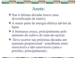 Anote: Nas 4 últimas décadas houve uma diversificação da matriz; A maior parte da energia elétrica advém da água; A biomassa cresce, principalmente pelo aumento do cultivo de cana-de-açúcar; Deve ocorrer nas próximas décadas um aumento proporcional / semelhante entre renováveis e não-renováveis (cana e petróleo, principalmente). 