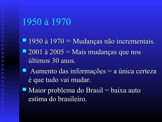 1950 à 1970
 1950 à 19701950 à 1970 == Mudanças não incrementais.Mudanças não incrementais.
 2001 à 2005 = Mais mudanças que nos2001 à 2005 = Mais mudanças que nos
últimos 30 anos.últimos 30 anos.
 Aumento das informações = a única certezaAumento das informações = a única certeza
é que tudo vai mudar.é que tudo vai mudar.
 Maior problema do Brasil = baixa autoMaior problema do Brasil = baixa auto
estima do brasileiro.estima do brasileiro.
 
