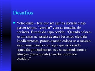 Desafios
 Velocidade – tem que ser ágil na decisão e nãoVelocidade – tem que ser ágil na decisão e não
perder tempo/ “enrolar” com as tomadas deperder tempo/ “enrolar” com as tomadas de
decisões. Estória do sapo cozido: “Quando coloca-decisões. Estória do sapo cozido: “Quando coloca-
se um sapo na panela de água fervendo ele pulase um sapo na panela de água fervendo ele pula
imediatamente, porém quando coloca-se o mesmoimediatamente, porém quando coloca-se o mesmo
sapo numa panela com água que está sendosapo numa panela com água que está sendo
aquecida gradualmente, este se acomoda com aaquecida gradualmente, este se acomoda com a
situação (água quente) e acaba morrendosituação (água quente) e acaba morrendo
cozido...”cozido...”
 