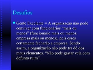Desafios
 Gente Excelente = A organização não podeGente Excelente = A organização não pode
conviver com funcionários “mais ouconviver com funcionários “mais ou
menos” (funcionário mais ou menos:menos” (funcionário mais ou menos:
empresa mais ou menos), pois essesempresa mais ou menos), pois esses
certamente fecharão a empresa. Sendocertamente fecharão a empresa. Sendo
assim, a organização não pode ter dó dosassim, a organização não pode ter dó dos
maus elementos. “Não pode gastar vela commaus elementos. “Não pode gastar vela com
defunto ruim”.defunto ruim”.
 
