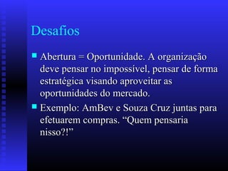 Desafios
 Abertura = Oportunidade. A organizaçãoAbertura = Oportunidade. A organização
deve pensar no impossível, pensar de formadeve pensar no impossível, pensar de forma
estratégica visando aproveitar asestratégica visando aproveitar as
oportunidades do mercado.oportunidades do mercado.
 Exemplo: AmBev e Souza Cruz juntas paraExemplo: AmBev e Souza Cruz juntas para
efetuarem compras. “Quem pensariaefetuarem compras. “Quem pensaria
nisso?!”nisso?!”
 
