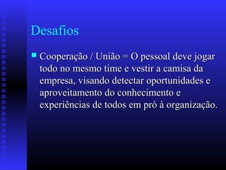 Desafios
 Cooperação / União = O pessoal deve jogarCooperação / União = O pessoal deve jogar
todo no mesmo time e vestir a camisa datodo no mesmo time e vestir a camisa da
empresa, visando detectar oportunidades eempresa, visando detectar oportunidades e
aproveitamento do conhecimento eaproveitamento do conhecimento e
experiências de todos em pró à organização.experiências de todos em pró à organização.
 