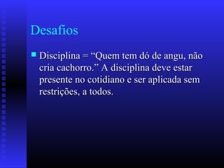 Desafios
 Disciplina = “Quem tem dó de angu, nãoDisciplina = “Quem tem dó de angu, não
cria cachorro.” A disciplina deve estarcria cachorro.” A disciplina deve estar
presente no cotidiano e ser aplicada sempresente no cotidiano e ser aplicada sem
restrições, a todos.restrições, a todos.
 