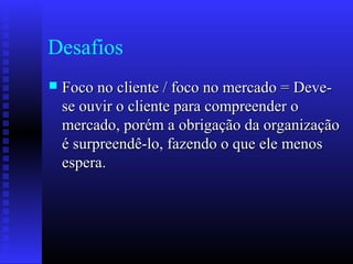 Desafios
 Foco no cliente / foco no mercado = Deve-Foco no cliente / foco no mercado = Deve-
se ouvir o cliente para compreender ose ouvir o cliente para compreender o
mercado, porém a obrigação da organizaçãomercado, porém a obrigação da organização
é surpreendê-lo, fazendo o que ele menosé surpreendê-lo, fazendo o que ele menos
espera.espera.
 