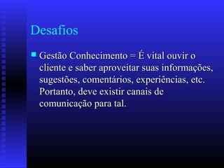 Desafios
 Gestão Conhecimento = É vital ouvir oGestão Conhecimento = É vital ouvir o
cliente e saber aproveitar suas informações,cliente e saber aproveitar suas informações,
sugestões, comentários, experiências, etc.sugestões, comentários, experiências, etc.
Portanto, deve existir canais dePortanto, deve existir canais de
comunicação para tal.comunicação para tal.
 