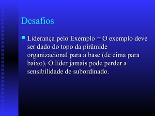 Desafios
 Liderança pelo Exemplo = O exemplo deveLiderança pelo Exemplo = O exemplo deve
ser dado do topo da pirâmideser dado do topo da pirâmide
organizacional para a base (de cima paraorganizacional para a base (de cima para
baixo). O líder jamais pode perder abaixo). O líder jamais pode perder a
sensibilidade de subordinado.sensibilidade de subordinado.
 
