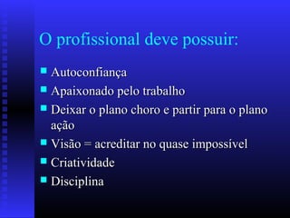 O profissional deve possuir:
 AutoconfiançaAutoconfiança
 Apaixonado pelo trabalhoApaixonado pelo trabalho
 Deixar o plano choro e partir para o planoDeixar o plano choro e partir para o plano
açãoação
 Visão = acreditar no quase impossívelVisão = acreditar no quase impossível
 CriatividadeCriatividade
 DisciplinaDisciplina
 
