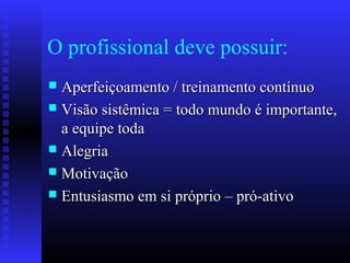 O profissional deve possuir:
 Aperfeiçoamento / treinamento contínuoAperfeiçoamento / treinamento contínuo
 Visão sistêmica = todo mundo é importante,Visão sistêmica = todo mundo é importante,
a equipe todaa equipe toda
 AlegriaAlegria
 MotivaçãoMotivação
 Entusiasmo em si próprio – pró-ativoEntusiasmo em si próprio – pró-ativo
 