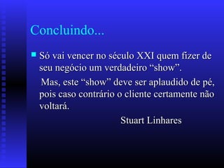 Concluindo...
 Só vai vencer no século XXI quem fizer deSó vai vencer no século XXI quem fizer de
seu negócio um verdadeiro “show”.seu negócio um verdadeiro “show”.
Mas, este “show” deve ser aplaudido de pé,Mas, este “show” deve ser aplaudido de pé,
pois caso contrário o cliente certamente nãopois caso contrário o cliente certamente não
voltará.voltará.
Stuart LinharesStuart Linhares
 