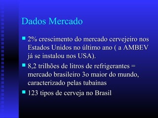 Dados Mercado
 2% crescimento do mercado cervejeiro nos2% crescimento do mercado cervejeiro nos
Estados Unidos no último ano ( a AMBEVEstados Unidos no último ano ( a AMBEV
já se instalou nos USA).já se instalou nos USA).
 8,2 trilhões de litros de refrigerantes =8,2 trilhões de litros de refrigerantes =
mercado brasileiro 3o maior do mundo,mercado brasileiro 3o maior do mundo,
caracterizado pelas tubaínascaracterizado pelas tubaínas
 123 tipos de cerveja no Brasil123 tipos de cerveja no Brasil
 