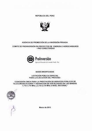 REPUBLICA DEL PERU
AGENCIA DE PROMOCION DE LA INVERSION PRIVADA
COMITE DE PROINVERSION EN PROYECTOS DE ENERGiA E HIDROCARBUROS
-PRO CONECTIVIDAD
BASES MODIFICADAS
LICITACION PUBLICA ESPECIAL
PARA LA EJECUCION DEL PROCESO:
"CONCESION UNICA PARA LA PRESTACION DE SERVICIOS PUBLICOS DE
TELECOMUNICACIONES Y ASIGNACION DE DOS BLOQUES DE LAS BANDAS
1,710-1 ,770 MHz y 2,110-2,170 MHz A NIVEL NACIONAL"
Marzo de 2013
 