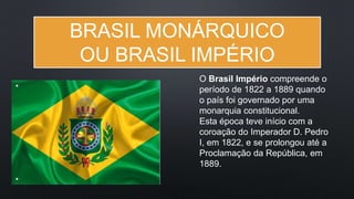BRASIL MONÁRQUICO
OU BRASIL IMPÉRIO
O Brasil Império compreende o
período de 1822 a 1889 quando
o país foi governado por uma
monarquia constitucional.
Esta época teve início com a
coroação do Imperador D. Pedro
I, em 1822, e se prolongou até a
Proclamação da República, em
1889.
 