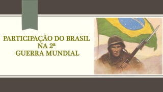 PARTICIPAÇÃO DO BRASIL
NA 2ª
GUERRA MUNDIAL
 