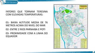 FATORES QUE TORNAM TERESINA
COM ELEVADAS TEMPERATURAS:
01- BAIXA ALTITUDE MEDIA DE 76
METROS ACIMA DO NIVEL DO MAR
02- ENTRE 2 RIOS PARNAIBA E POTI
03- PROXIMIDADE COM A LINHA DO
EQUADOR
12
 