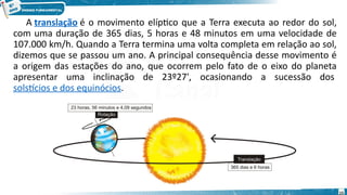 A translação é o movimento elíptico que a Terra executa ao redor do sol,
com uma duração de 365 dias, 5 horas e 48 minutos em uma velocidade de
107.000 km/h. Quando a Terra termina uma volta completa em relação ao sol,
dizemos que se passou um ano. A principal consequência desse movimento é
a origem das estações do ano, que ocorrem pelo fato de o eixo do planeta
apresentar uma inclinação de 23º27', ocasionando a sucessão dos
solstícios e dos equinócios.
15
 