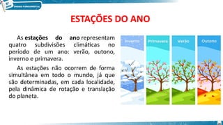ESTAÇÕES DO ANO
As estações do ano representam
quatro subdivisões climáticas no
período de um ano: verão, outono,
inverno e primavera.
As estações não ocorrem de forma
simultânea em todo o mundo, já que
são determinadas, em cada localidade,
pela dinâmica de rotação e translação
do planeta.
16
 