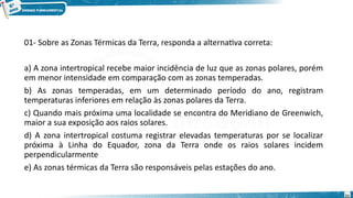 01- Sobre as Zonas Térmicas da Terra, responda a alternativa correta:
a) A zona intertropical recebe maior incidência de luz que as zonas polares, porém
em menor intensidade em comparação com as zonas temperadas.
b) As zonas temperadas, em um determinado período do ano, registram
temperaturas inferiores em relação às zonas polares da Terra.
c) Quando mais próxima uma localidade se encontra do Meridiano de Greenwich,
maior a sua exposição aos raios solares.
d) A zona intertropical costuma registrar elevadas temperaturas por se localizar
próxima à Linha do Equador, zona da Terra onde os raios solares incidem
perpendicularmente
e) As zonas térmicas da Terra são responsáveis pelas estações do ano.
21
 