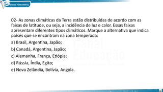 02- As zonas climáticas da Terra estão distribuídas de acordo com as
faixas de latitude, ou seja, a incidência de luz e calor. Essas faixas
apresentam diferentes tipos climáticos. Marque a alternativa que indica
países que se encontram na zona temperada:
a) Brasil, Argentina, Japão;
b) Canadá, Argentina, Japão;
c) Alemanha, França, Etiópia;
d) Rússia, Índia, Egito;
e) Nova Zelândia, Bolívia, Angola.
22
 