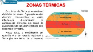 ZONAS TÉRMICAS
Os climas da Terra se encontram
divididos em zonas. O planeta realiza
diversos movimentos e esses
interferem diretamente na
composição climática em razão da
quantidade de luz solar recebida pela
superfície terrestre.
Nesse caso, o movimento em
questão é o de rotação (quando a
Terra gira em torno de si mesma).
3
 