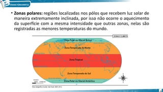 • Zonas polares: regiões localizadas nos pólos que recebem luz solar de
maneira extremamente inclinada, por isso não ocorre o aquecimento
da superfície com a mesma intensidade que outras zonas, nelas são
registradas as menores temperaturas do mundo.
4
 