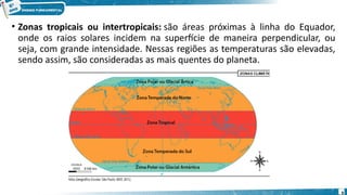 • Zonas tropicais ou intertropicais: são áreas próximas à linha do Equador,
onde os raios solares incidem na superfície de maneira perpendicular, ou
seja, com grande intensidade. Nessas regiões as temperaturas são elevadas,
sendo assim, são consideradas as mais quentes do planeta.
9
 