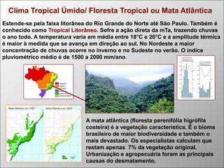 Clima Tropical Úmido/ Floresta Tropical ou Mata Atlântica
Estende-se pela faixa litorânea do Rio Grande do Norte até São Paulo. Também é
conhecido como Tropical Litorâneo. Sofre a ação direta da mTa, trazendo chuvas
o ano todo. A temperatura varia em média entre 18°C e 26°C e a amplitude térmica
é maior à medida que se avança em direção ao sul. No Nordeste a maior
concentração de chuvas ocorre no inverno e no Sudeste no verão. O índice
pluviométrico médio é de 1500 a 2000 mm/ano.

A mata atlântica (floresta perenifólia higrófila
costeira) é a vegetação característica. É o bioma
brasileiro de maior biodiversidade e também o
mais devastado. Os especialistas calculam que
restam apenas 7% da vegetação original.
Urbanização e agropecuária foram as principais
causas do desmatamento.

 