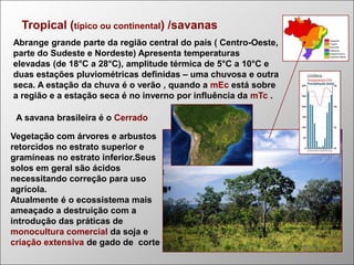 Tropical (típico ou continental) /savanas
Abrange grande parte da região central do país ( Centro-Oeste,
parte do Sudeste e Nordeste) Apresenta temperaturas
elevadas (de 18°C a 28°C), amplitude térmica de 5°C a 10°C e
duas estações pluviométricas definidas – uma chuvosa e outra
seca. A estação da chuva é o verão , quando a mEc está sobre
a região e a estação seca é no inverno por influência da mTc .
A savana brasileira é o Cerrado

Vegetação com árvores e arbustos
retorcidos no estrato superior e
gramíneas no estrato inferior.Seus
solos em geral são ácidos
necessitando correção para uso
agrícola.
Atualmente é o ecossistema mais
ameaçado a destruição com a
introdução das práticas de
monocultura comercial da soja e
criação extensiva de gado de corte

 