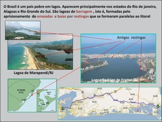 O Brasil é um país pobre em lagos. Aparecem principalmente nos estados do Rio de janeiro,
Alagoas e Rio Grande do Sul. São lagoas de barragem , isto é, formadas pelo
aprisionamento de enseadas e baías por restingas que se formaram paralelas ao litoral

Antigas restingas

Lagoa de Marapendi/RJ
Lagoa Rodrigo de Freitas/RJ

 