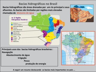 Bacias hidrográficas no Brasil
Bacias hidrográficas são áreas drenadas por um rio principal e seus
afluentes. As bacias são limitadas por regiões mais elevadas
chamadas de divisores de água

Principais usos das bacias hidrográficas brasileiras :
Navegação
Abastecimento de água
Irrigação
Pesca
produção de energia
A seguir um resumo destacando as bacias mais importantes no país ...

 