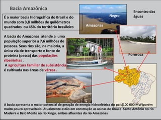 Bacia Amazônica
É a maior bacia hidrográfica do Brasil e do
mundo com 3,8 milhões de quilômetros
quadrados ou 45% do território brasileiro
A bacia do Amazonas atende a uma
população superior a 7,6 milhões de
pessoas. Seus rios são, na maioria, a
única via de transporte e fonte de
proteína (pesca) das populações
ribeirinhas .
A agricultura familiar de subsistência
é cultivada nas áreas de várzea .

Negro

Encontro das
águas

Amazonas

Pororoca

A bacia apresenta o maior potencial de geração de energia hidroelétrica do país(100 000 MW)porém
muito pouco aproveitado. Atualmente estão em construção as usinas de Jirau e Santo Antônio no rio
Madeira e Belo Monte no rio Xingu, ambos afluentes do rio Amazonas

 