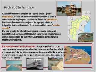 Bacia do São Francisco
Chamado carinhosamente de “velho chico “ pelos
ribeirinhos, o rio é de fundamental importância para a
economia da região pois atravessa áreas do semiárido
brasileiro favorecendo projetos de agropecuária e
irrigação. No Brasil colônia ficou conhecido como “rio dos
currais”
Por ser um rio de planalto apresenta grande potencial
hidrelétrico ( cerca de 20 000 Mw) com várias importantes
usinas instaladas ( 11 000 Mw) . Apresenta ainda longos
trechos navegáveis.

Transposição do Rio São Francisco - Projeto polêmico , e no
momento com as obras paralisadas, tem como objetivo diminuir
a seca no período de estiagem na região do semiárido através da
transferência de água do rio para abastecimento de açudes e rios
menores na região

 