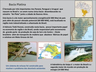 Bacia Platina
É formada por três importantes rios Paraná, Paraguai e Uruguai que
nascem no Brasil e se unem numa única bacia desembocando no
estuário “do Plata” junto a cidade de Buenos Aires.

Esta bacia é a de maior aproveitamento energético(32 000 Mw) do país
pois além de possuir elevado potencial (60 000 MW), está localizada na
região mais industrializada e urbanizada do Brasil.
A hidrovia Tietê-Paraná, construída nesta bacia, possui importante papel
na economia da região e do Brasil, sendo responsável pelo escoamento
de grande parte da produção de soja do Sul e do Centro – Oeste
brasileiro além de transporte de madeira que abastece fábricas de papel
e celulose em Mato Grosso do Sul.

Um sistema de eclusas foi construído para
resolver o problema dos desníveis existentes

A hidrelétrica de Itaipu é a maior do Brasil e a
segunda maior do mundo em produção de
energia (14 000 Mw)

 