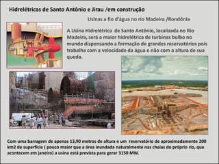 Hidrelétricas de Santo Antônio e Jirau /em construção
Usinas a fio d’água no rio Madeira /Rondônia
A Usina Hidrelétrica de Santo Antônio, localizada no Rio
Madeira, será a maior hidrelétrica de turbinas bulbo no
mundo dispensando a formação de grandes reservatórios pois
trabalha com a velocidade da água e não com a altura de sua
queda.

Com uma barragem de apenas 13,90 metros de altura e um reservatório de aproximadamente 200
km2 de superfície ( pouco maior que a área inundada naturalmente nas cheias do próprio rio, que
acontecem em janeiro) a usina está prevista para gerar 3150 MW.

 