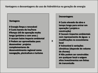 Vantagens e desvantagens do uso de hidrelétrica na geração de energia

Desvantagens
Vantagens
# Energia limpa e renovável
# Custo barato do kw/hora
#Tempo útil de operação muito
longo (próximo a cem anos )
# causam baixo impacto ambiental
# Podem ser aproveitadas para
desenvolver projetos
complementares de
desenvolvimento regional como
navegação, piscicultura e turismo

X

# Custo elevado da obra e
tempo longo para entrar em
operação ( projeto e
construção)
# Causam impactos ambientais
com represamento de águas e
modificações no ecossistema
local
# Vulnerável à variações
climáticas (depende do volume
de chuvas)
# Não podem ser construídas
em qualquer local e exigem
altos investimentos em linhas
de transmissão

 