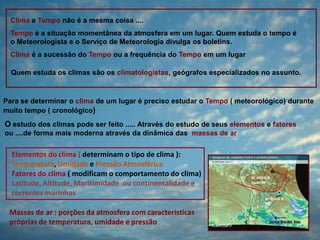 Clima e Tempo não é a mesma coisa ....
Tempo é a situação momentânea da atmosfera em um lugar. Quem estuda o tempo é
o Meteorologista e o Serviço de Meteorologia divulga os boletins.
Clima é a sucessão do Tempo ou a frequência do Tempo em um lugar
Quem estuda os climas são os climatologistas, geógrafos especializados no assunto.

Para se determinar o clima de um lugar é preciso estudar o Tempo ( meteorológico) durante
muito tempo ( cronológico)

O estudo dos climas pode ser feito ..... Através do estudo de seus elementos e fatores
ou ....de forma mais moderna através da dinâmica das massas de ar

Elementos do clima ( determinam o tipo de clima ):
Temperatura, Umidade e Pressão Atmosférica
Fatores do clima ( modificam o comportamento do clima)
Latitude, Altitude, Maritimidade ou continentalidade e
correntes marinhas
Massas de ar : porções da atmosfera com características
próprias de temperatura, umidade e pressão

 