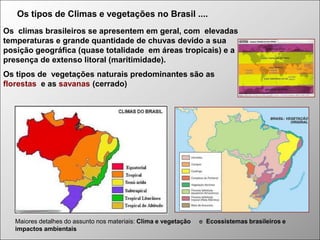 Os tipos de Climas e vegetações no Brasil ....
Os climas brasileiros se apresentem em geral, com elevadas
temperaturas e grande quantidade de chuvas devido a sua
posição geográfica (quase totalidade em áreas tropicais) e a
presença de extenso litoral (maritimidade).
Os tipos de vegetações naturais predominantes são as
florestas e as savanas (cerrado)

Maiores detalhes do assunto nos materiais: Clima e vegetação
impactos ambientais

e Ecossistemas brasileiros e

 
