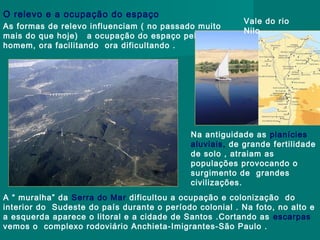 O relevo e a ocupação do espaço
As formas de relevo influenciam ( no passado muito
mais do que hoje) a ocupação do espaço pelo
homem, ora facilitando ora dificultando .

Vale do rio
Nilo

Na antiguidade as planícies
aluviais, de grande fertilidade
de solo , atraiam as
populações provocando o
surgimento de grandes
civilizações.
A “ muralha” da Serra do Mar dificultou a ocupação e colonização do
interior do Sudeste do país durante o período colonial . Na foto, no alto e
a esquerda aparece o litoral e a cidade de Santos .Cortando as escarpas
vemos o complexo rodoviário Anchieta-Imigrantes-São Paulo .

 