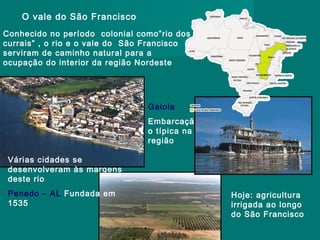O vale do São Francisco
Conhecido no período colonial como”rio dos
currais” , o rio e o vale do São Francisco
serviram de caminho natural para a
ocupação do interior da região Nordeste

Gaiola
Embarcaçã
o típica na
região
Várias cidades se
desenvolveram às margens
deste rio
Penedo – AL Fundada em
1535

Hoje: agricultura
irrigada ao longo
do São Francisco

 