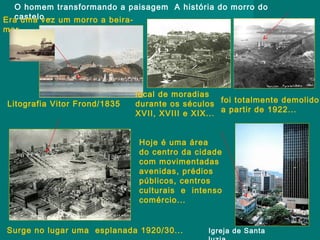 O homem transformando a paisagem A história do morro do
castelo ...
Era uma vez um morro a beiramar...

Litografia Vitor Frond/1835

local de moradias
durante os séculos foi totalmente demolido
XVII, XVIII e XIX... a partir de 1922...
Hoje é uma área
do centro da cidade
com movimentadas
avenidas, prédios
públicos, centros
culturais e intenso
comércio...

Surge no lugar uma esplanada 1920/30...

Igreja de Santa

 