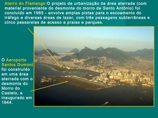 Aterro do Flamengo O projeto de urbanização da área aterrada (com
material proveniente do desmonte do morro de Santo Antônio) foi
concluído em 1965 - envolve amplas pistas para o escoamento do
tráfego e diversas áreas de lazer, com três passagens subterrâneas e
cinco passarelas de acesso a praias e parques.

O Aeroporto
Santos Dumont
foi construído
em uma área
aterrada com o
desmonte do
Morro do
Castelo, e
inaugurado em
1944.

 